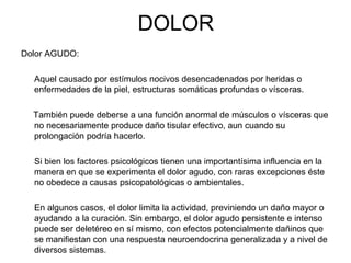 DOLOR
Dolor AGUDO:

  Aquel causado por estímulos nocivos desencadenados por heridas o
  enfermedades de la piel, estructuras somáticas profundas o vísceras.

  También puede deberse a una función anormal de músculos o vísceras que
  no necesariamente produce daño tisular efectivo, aun cuando su
  prolongación podría hacerlo.

  Si bien los factores psicológicos tienen una importantísima influencia en la
  manera en que se experimenta el dolor agudo, con raras excepciones éste
  no obedece a causas psicopatológicas o ambientales.

  En algunos casos, el dolor limita la actividad, previniendo un daño mayor o
  ayudando a la curación. Sin embargo, el dolor agudo persistente e intenso
  puede ser deletéreo en sí mismo, con efectos potencialmente dañinos que
  se manifiestan con una respuesta neuroendocrina generalizada y a nivel de
  diversos sistemas.
 