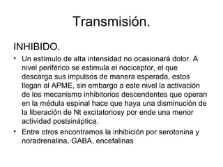 Transmisión.
INHIBIDO.
• Un estímulo de alta intensidad no ocasionará dolor. A
  nivel periférico se estimula el nociceptor, el que
  descarga sus impulsos de manera esperada, estos
  llegan al APME, sin embargo a este nivel la activación
  de los mecanismo inhibitorios descendentes que operan
  en la médula espinal hace que haya una disminución de
  la liberación de Nt excitatoriosy por ende una menor
  actividad postsináptica.
• Entre otros encontramos la inhibición por serotonina y
  noradrenalina, GABA, encefalinas
 