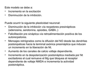 Este modelo se debe a:
• Incremento en la excitación
• Disminución de la inhibición.

Puede ocurrir la siguiente plasticidad neuronal:
• Disminución de la inhibición vía recpetores presinápticos
  (adenosina, serotonina, opioides, GABA..)
• Falicilitación pre sináptica vía retroalimentación positiva de los
  autorecpetores.
• Mensajes retrógrados como la difusión del NO desde las dendritas
  postsinpaticas hacia la terminal axónica presinàptica que inducen
  un incremento en la liberación de Nt.
• Aumento de los canales de calcio voltaje dependiente.
• Incremento en la despolarización postsinàptica mediada por Nt
  excitadores el cual remueve el Mg que bloquea al receptor
  dependiente de voltaje NMDA e incrementa la actividad
  postsináptica.
 