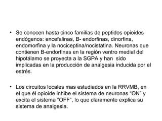 • Se conocen hasta cinco familias de peptidos opioides
  endógenos: encefalinas, B- endorfinas, dinorfina,
  endomorfina y la nociceptina/nocistatina. Neuronas que
  contienen B-endorfinas en la región ventro medial del
  hipotálamo se proyecta a la SGPA y han sido
  implicadas en la producción de analgesia inducida por el
  estrés.

• Los circuitos locales mas estudiados en la RRVMB, en
  el que él opioide inhibe el sistema de neuronas “ON” y
  excita el sistema “OFF”, lo que claramente explica su
  sistema de analgesia.
 