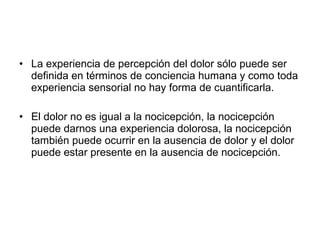 • La experiencia de percepción del dolor sólo puede ser
  definida en términos de conciencia humana y como toda
  experiencia sensorial no hay forma de cuantificarla.

• El dolor no es igual a la nocicepción, la nocicepción
  puede darnos una experiencia dolorosa, la nocicepción
  también puede ocurrir en la ausencia de dolor y el dolor
  puede estar presente en la ausencia de nocicepción.
 
