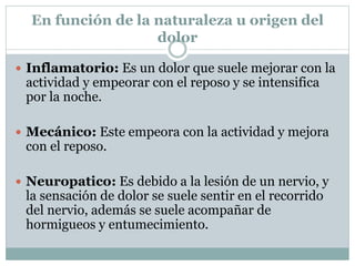 En función de la naturaleza u origen del
dolor
 Inflamatorio: Es un dolor que suele mejorar con la
actividad y empeorar con el reposo y se intensifica
por la noche.
 Mecánico: Este empeora con la actividad y mejora
con el reposo.
 Neuropatico: Es debido a la lesión de un nervio, y
la sensación de dolor se suele sentir en el recorrido
del nervio, además se suele acompañar de
hormigueos y entumecimiento.
 