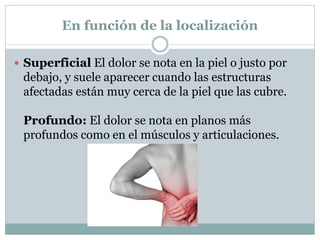 En función de la localización
 Superficial El dolor se nota en la piel o justo por
debajo, y suele aparecer cuando las estructuras
afectadas están muy cerca de la piel que las cubre.
Profundo: El dolor se nota en planos más
profundos como en el músculos y articulaciones.
 
