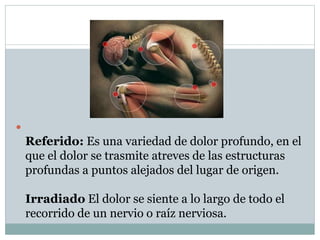 
Referido: Es una variedad de dolor profundo, en el
que el dolor se trasmite atreves de las estructuras
profundas a puntos alejados del lugar de origen.
Irradiado El dolor se siente a lo largo de todo el
recorrido de un nervio o raíz nerviosa.
 