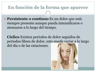 En función de la forma que aparece
 Persistente o continuo Es un dolor que está
siempre presente aunque pueda intensificarse o
atenuarse a lo largo del tiempo.
Cíclico Existen periodos de dolor seguidos de
periodos libres de dolor, esto puede variar a lo largo
del día o de las estaciones.
 