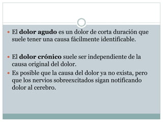  El dolor agudo es un dolor de corta duración que
suele tener una causa fácilmente identificable.
 El dolor crónico suele ser independiente de la
causa original del dolor.
 Es posible que la causa del dolor ya no exista, pero
que los nervios sobreexcitados sigan notificando
dolor al cerebro.
 