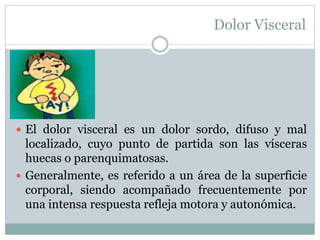 Dolor Visceral
 El dolor visceral es un dolor sordo, difuso y mal
localizado, cuyo punto de partida son las vísceras
huecas o parenquimatosas.
 Generalmente, es referido a un área de la superficie
corporal, siendo acompañado frecuentemente por
una intensa respuesta refleja motora y autonómica.
 
