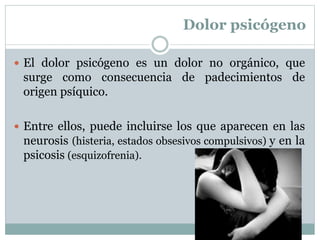 Dolor psicógeno
 El dolor psicógeno es un dolor no orgánico, que
surge como consecuencia de padecimientos de
origen psíquico.
 Entre ellos, puede incluirse los que aparecen en las
neurosis (histeria, estados obsesivos compulsivos) y en la
psicosis (esquizofrenia).
 