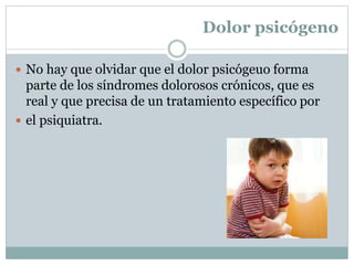 Dolor psicógeno
 No hay que olvidar que el dolor psicógeuo forma
parte de los síndromes dolorosos crónicos, que es
real y que precisa de un tratamiento específico por
 el psiquiatra.
 