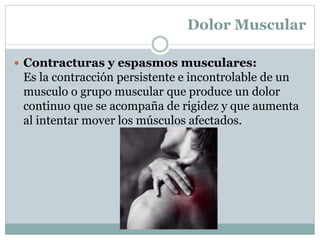 Dolor Muscular
 Contracturas y espasmos musculares:
Es la contracción persistente e incontrolable de un
musculo o grupo muscular que produce un dolor
continuo que se acompaña de rigidez y que aumenta
al intentar mover los músculos afectados.
 