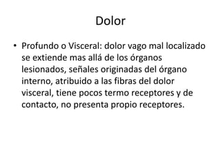 Dolor
• Profundo o Visceral: dolor vago mal localizado
se extiende mas allá de los órganos
lesionados, señales originadas del órgano
interno, atribuido a las fibras del dolor
visceral, tiene pocos termo receptores y de
contacto, no presenta propio receptores.
 