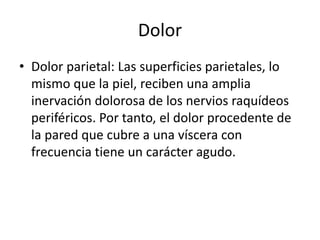 Dolor
• Dolor parietal: Las superficies parietales, lo
mismo que la piel, reciben una amplia
inervación dolorosa de los nervios raquídeos
periféricos. Por tanto, el dolor procedente de
la pared que cubre a una víscera con
frecuencia tiene un carácter agudo.
 