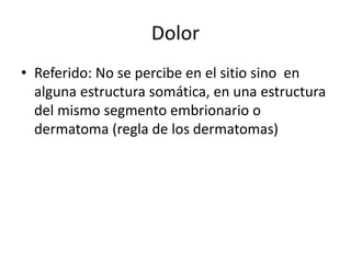 Dolor
• Referido: No se percibe en el sitio sino en
alguna estructura somática, en una estructura
del mismo segmento embrionario o
dermatoma (regla de los dermatomas)
 