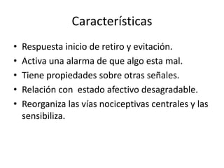 Características
• Respuesta inicio de retiro y evitación.
• Activa una alarma de que algo esta mal.
• Tiene propiedades sobre otras señales.
• Relación con estado afectivo desagradable.
• Reorganiza las vías nociceptivas centrales y las
sensibiliza.
 
