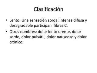 Clasificación
• Lento: Una sensación sorda, intensa difusa y
desagradable participan fibras C.
• Otros nombres: dolor lento urente, dolor
sordo, dolor pulsátil, dolor nauseoso y dolor
crónico.
 