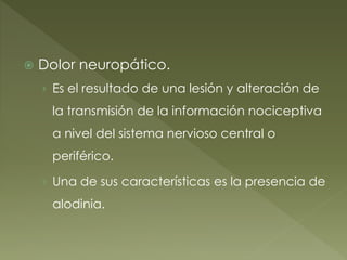  Dolor neuropático.
› Es el resultado de una lesión y alteración de
la transmisión de la información nociceptiva
a nivel del sistema nervioso central o
periférico.
› Una de sus características es la presencia de
alodinia.
 