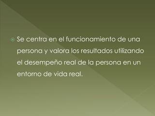  Se centra en el funcionamiento de una
persona y valora los resultados utilizando
el desempeño real de la persona en un
entorno de vida real.
 