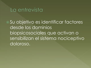  Su objetivo es identificar factores
desde los dominios
biopsicosociales que activan o
sensibilizan el sistema nociceptivo
doloroso.
 