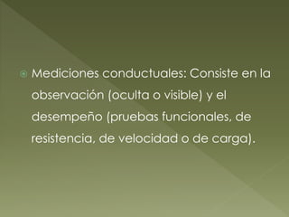  Mediciones conductuales: Consiste en la
observación (oculta o visible) y el
desempeño (pruebas funcionales, de
resistencia, de velocidad o de carga).
 
