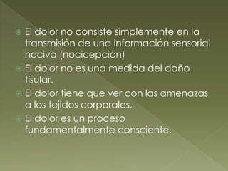  El dolor no consiste simplemente en la
transmisión de una información sensorial
nociva (nocicepción)
 El dolor no es una medida del daño
tisular.
 El dolor tiene que ver con las amenazas
a los tejidos corporales.
 El dolor es un proceso
fundamentalmente consciente.
 
