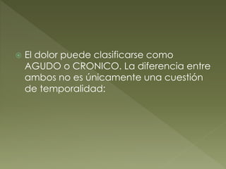  El dolor puede clasificarse como
AGUDO o CRONICO. La diferencia entre
ambos no es únicamente una cuestión
de temporalidad:
 