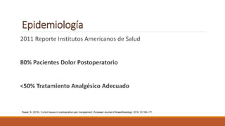 Epidemiología
2011 Reporte Institutos Americanos de Salud
80% Pacientes Dolor Postoperatorio
<50% Tratamiento Analgésico Adecuado
Rawal, N. (2016). Current issues in postoperative pain management. European Journal of Anaesthesiology: 2016; 33:160–171
 