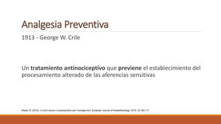 Analgesia Preventiva
1913 - George W. Crile
Un tratamiento antinociceptivo que previene el establecimiento del
procesamiento alterado de las aferencias sensitivas
Rawal, N. (2016). Current issues in postoperative pain management. European Journal of Anaesthesiology: 2016; 33:160–171
 