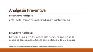 Analgesia Preventiva
Preemptive Analgesia
Antes de la incisión quirúrgica y durante la intervención
Preventive Analgesia
Conseguir un efecto analgésico más duradero que el que se
esperaría teóricamente tras la administración de un fármaco
Rawal, N. (2016). Current issues in postoperative pain management. European Journal of Anaesthesiology: 2016; 33:160–171
 