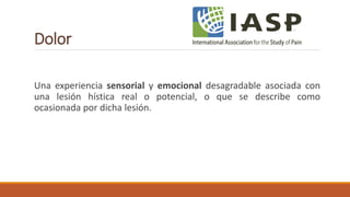Dolor
Una experiencia sensorial y emocional desagradable asociada con
una lesión hística real o potencial, o que se describe como
ocasionada por dicha lesión.
 