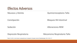 Efectos Adversos
Náuseas y Vómito Quimiorreceptores Tallo
Constipación Bloqueo SN Intestinal
Sedación Alteraciones REM
Depresión Respiratoria Mecanismo Respiratorio Tallo
Rawal, N. (2016). Current issues in postoperative pain management. European Journal of Anaesthesiology: 2016; 33:160–171
 