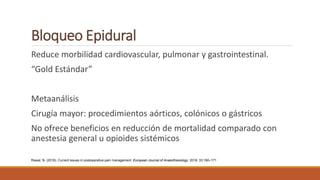 Bloqueo Epidural
Reduce morbilidad cardiovascular, pulmonar y gastrointestinal.
“Gold Estándar”
Metaanálisis
Cirugía mayor: procedimientos aórticos, colónicos o gástricos
No ofrece beneficios en reducción de mortalidad comparado con
anestesia general u opioides sistémicos
Rawal, N. (2016). Current issues in postoperative pain management. European Journal of Anaesthesiology: 2016; 33:160–171
 