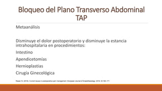 Bloqueo del Plano Transverso Abdominal
TAP
Metaanálisis
Disminuye el dolor postoperatorio y disminuye la estancia
intrahospitalaria en procedimientos:
Intestino
Apendicetomías
Hernioplastias
Cirugía Ginecológica
Rawal, N. (2016). Current issues in postoperative pain management. European Journal of Anaesthesiology: 2016; 33:160–171
 