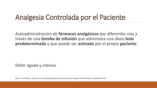 Analgesia Controlada por el Paciente
Autoadministración de fármacos analgésicos por diferentes vías a
través de una bomba de infusión que administra una dosis bolo
predeterminada y que puede ser activada por el propio paciente.
Dolor agudo y crónico
Palmer, P. And Miller, D. (2010)Current and Developing Methods of PatientControlled Analgesia. Anesthesiology Clin 28 (2010) 587–599
 