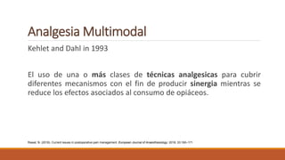 Analgesia Multimodal
Kehlet and Dahl in 1993
El uso de una o más clases de técnicas analgesicas para cubrir
diferentes mecanismos con el fin de producir sinergia mientras se
reduce los efectos asociados al consumo de opiáceos.
Rawal, N. (2016). Current issues in postoperative pain management. European Journal of Anaesthesiology: 2016; 33:160–171
 