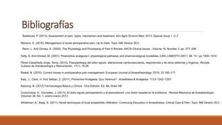 Bibliografías
Świeboda, P. (2013). Assessment of pain: types, mechanism and treatment. Ann Agric Environ Med. 2013; Special Issue 1: 2–7
Mariano, E. (2016). Management of acute perioperative pain. Up to Date: Topic 398 Version 35.0
Renn, L. And Dorsey, S. (2005). The Physiology and Processing of Pain A Review. AACN Clinical Issues , Volume 16, Number 3, pp. 277–290
Kelly, D. And Ahmad, M. (2001). Preemptive analgesia I: physiological pathways and pharmacological modalities. CAN J ANESTH 2001 / 48: 10 / pp 1000–1010
Pérez-Castañeda Jorge, Tania. (2012). Fisiopatología del dolor agudo: alteraciones cardiovasculares, respiratorias y de otros sistemas y órganos. Revista
Cubana de Anestesiología y Reanimación, 11(1), 19-26
Rawal, N. (2016). Current issues in postoperative pain management. European Journal of Anaesthesiology: 2016; 33:160–171
Katz, J.; Clark, H. And Seltzer, Z. (2011). Preventive Analgesia: Quo Vadimus? . Anesthesia & Analgesia: 113:5 1242–1253
Katzung, B. (2012) Farmacología Básica y Clínica. 12va Edición. Ed. Mc Graw Hill
Covarrubias, A.; Gonzalez, J. (2013). El dolor agudo perioperatorio y el paracetamol: una visión basada en la evidencia . Revista Mexicana de Anestesiología:
Volumen 36, No. 1, enero-marzo 2013
Whiteman, A.; Bajaj, S. (2011). Novel techniques of local anaesthetic infiltration. Continuing Education in Anaesthesia, Critical Care & Pain: Topic 398 Version 35.0
 