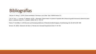 Bibliografías
DeLeon, A; Wong, C. (2016). Spinal anesthesia: Technique. Up to Date: Topic 105456 Version 5.0
T. M. N. Tran, J. J. Ivanusic, P. Hebbard, and M. J. Barrington. Determination of spread of injectate after ultrasound-guided transversus abdominis plane
block: a cadaveric study: Br. J. Anaesth. (2009) 102 (1): 123-127
Palmer, P. And Miller, D. (2010)Current and Developing Methods of PatientControlled Analgesia. Anesthesiology Clin 28 (2010) 587–599
Serrano, M. (2002). Valoración del dolor (I). Revista de la Sociedad Española de Dolor: 9: 94-108,
 