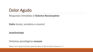Dolor Agudo
Respuesta inmediata al Sistema Nocioceptivo
Daño tisular, somático o visceral
Autolimitado
Síntomas psicológicos escasos
Świeboda, P. (2013). Assessment of pain: types, mechanism and treatment. Ann Agric Environ Med. 2013; Special Issue 1: 2–7
 