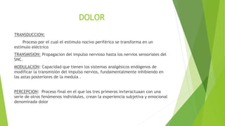 DOLOR
TRANSDUCCION:
Proceso por el cual el estimulo nocivo periférico se transforma en un
estimulo eléctrico
TRANSMISION: Propagacion del impulso nervioso hasta los nervios sensoriales del
SNC.
MODULACION: Capacidad que tienen los sistemas analgésicos endógenos de
modificar la transmisión del impulso nervios, fundamentalmente inhibiendo en
las astas posteriores de la medula .
PERCEPCION: Proceso final en el que los tres primeros inrteractuaan con una
serie de otros fenómenos individules, crean la experiencia subjetiva y emocional
denominada dolor
 