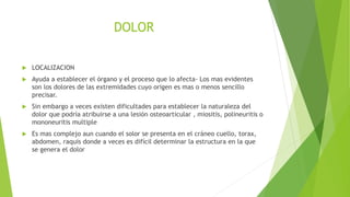 DOLOR
 LOCALIZACION
 Ayuda a establecer el órgano y el proceso que lo afecta- Los mas evidentes
son los dolores de las extremidades cuyo origen es mas o menos sencillo
precisar.
 Sin embargo a veces existen dificultades para establecer la naturaleza del
dolor que podría atribuirse a una lesión osteoarticular , miositis, polineuritis o
mononeuritis multiple
 Es mas complejo aun cuando el solor se presenta en el cráneo cuello, torax,
abdomen, raquis donde a veces es difícil determinar la estructura en la que
se genera el dolor
 