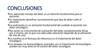 CONCLUSIONES
Un adecuado manejo del dolor es un derecho fundamental para el
paciente.
Es importante identificar correctamente qué tipo de dolor sufre el
paciente.
La evaluación es un elemento fundamental del cuidado al paciente con
dolor oncológico.
No existe un instrumento de evaluación del dolor completamente eficaz
por sí mismo, por lo que una adecuada valoración depende de la utilización
de más de uno.
La morfina es el fármaco de referencia en el tratamiento del dolor
oncológico.
Las terapias no farmacológicas asociadas con el tratamiento farmacológico
pueden ser muy útiles en el control del dolor oncológico.
 