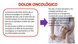 La presencia del dolor dentro de un
proceso oncológico es variable, y
depende del tipo y de la extensión de
la enfermedad, así como de la propia
tolerancia individual al dolor de cada
persona.
Se calcula que el dolor es el síntoma
principal en el 40% de los pacientes
oncológicos en tratamiento y el 75%
en enfermedad avanzada.
Por ello, el alivio del dolor y los
cuidados paliativos son
prioritarios en el programa
mundial del cáncer de la OMS,
insistiendo en que los sistemas
sanitarios pongan en marcha
programas de vigilancia del
control del dolor
 