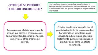 En unos casos, el dolor ocurre por la
presión que ejerce el crecimiento del
tumor sobre tejidos como los huesos,
los nervios u otros órganos del
cuerpo.
El dolor puede estar causado por el
propio tratamiento de la enfermedad.
Por ejemplo, el someterse a una
cirugía, la radioterapia o el propio
tratamiento quimioterápico pueden
producir dolor como un efecto
secundario.
En primer lugar, tenemos que señalar que el dolor en el
paciente oncológico puede tener distintos orígenes, por lo que
su aparición no tiene por qué ser un signo de progresión de la
enfermedad.
 