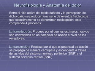 Neurofisiología y Anatomía   del dolor Entre el sitio activo del tejido dañado y la percepción de dicho daño se producen una serie de eventos fisiológicos que colectivamente se denominan nocicepción, este comprende 4 procesos: La transducción : Proceso por el que los estímulos nocivos son convertidos en un potencial de acción a nivel de los receptores.  La transmisión :  Proceso por el que el potencial de acción se propaga de manera centrípeta y ascendente a través de las vías del sistema nervioso periférico (SNP) y el sistema nervioso central (SNC). 