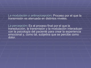 La modulación o antinocicepción :  Proceso por el que la transmisión es atenuada en distintos niveles. La percepción :  Es el proceso final por el que la transducción, la transmisión y la modulación interactuan con la psicología del paciente para crear la experiencia emocional y, como tal, subjetiva que se percibe como dolor.   