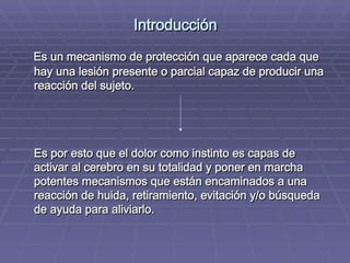 Introducción Es un mecanismo de protección que aparece cada que hay una lesión presente o parcial capaz de producir una reacción del sujeto. Es por esto que el dolor como instinto es capas de activar al cerebro en su totalidad y poner en marcha potentes mecanismos que están encaminados a una reacción de huida, retiramiento, evitación y/o búsqueda de ayuda para aliviarlo.   