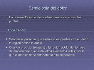 Semiológia del dolor En la semiológia del dolor observamos los siguientes puntos: Localización : Solicitar al paciente que señale si es posible con el  dedo la región donde le duele Cuando el paciente muestra la región adolorida, lo hace de manera que puede dar otros elementos útiles, por lo que el medico debe estar atento a la inspección. 