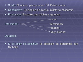 Sordo:  Continuo, pero preciso: EJ: Dolor lumbar. Constrictivo:  Ej: Angina de pecho, infarto de miocardio. Provocado:  Factores que alivian y agravan. Leve Intensidad:   Moderado Intenso Muy intenso  Duración: Si el dolor es continuo , la duración de determina con facilidad. 