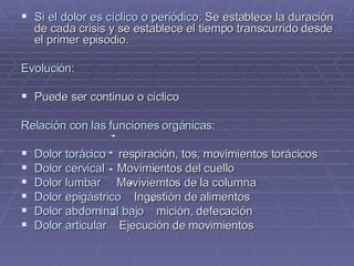 Si el dolor es cíclico o periódico:  Se establece la duración de cada crisis y se establece el tiempo transcurrido desde el primer episodio. Evolución: Puede ser continuo o cíclico Relación con las funciones orgánicas: Dolor torácico   respiración, tos, movimientos torácicos Dolor cervical   Movimientos del cuello Dolor lumbar   Moviviemtos de la columna Dolor epigástrico   Ingestión de alimentos Dolor abdominal bajo   mición, defecación Dolor articular   Ejecución de movimientos 