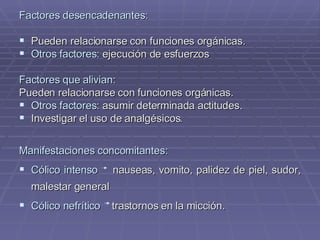 Factores desencadenantes: Pueden relacionarse con funciones orgánicas. Otros factores:  ejecución de esfuerzos Factores que alivian: Pueden relacionarse con funciones orgánicas. Otros factores:  asumir determinada actitudes. Investigar el uso de analgésicos.  Manifestaciones concomitantes: Cólico intenso   nauseas, vomito, palidez de piel, sudor, malestar general Cólico nefrítico   trastornos en la micción. 