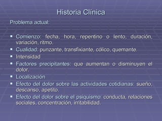 Historia Clínica Problema actual: Comienzo:  fecha, hora, repentino o lento, duración, variación, ritmo. Cualidad:  punzante, transfixiante, cólico, quemante. Intensidad Factores precipitantes:  que aumentan o disminuyen el dolor. Localización Efecto del dolor sobre las actividades cotidianas:  sueño, descanso, apetito. Efecto del dolor sobre el psiquismo:  conducta, relaciones sociales, concentración, irritabilidad. 